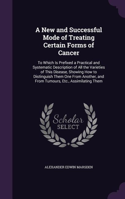 A New and Successful Mode of Treating Certain Forms of Cancer: To Which Is Prefixed a Practical and Systematic Description of All the Varieties of This Disease, Showing How to Distinguish Them One From Another, and From Tumours, Etc., Assimilating Them