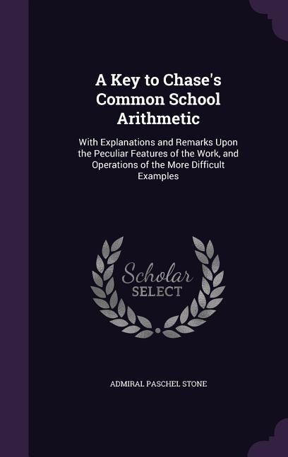 A Key to Chases Common School Arithmetic: With Explanations and Remarks Upon the Peculiar Features of the Work, and Operations of the More Difficult Examples