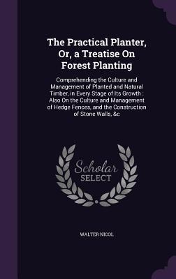 The Practical Planter, Or, a Treatise On Forest Planting: Comprehending the Culture and Management of Planted and Natural Timber, in Every Stage of Its Growth: Also On the Culture and Management of Hedge Fences, and the Construction of Stone Walls, &c
