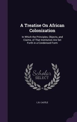 A Treatise On African Colonization: In Which the Principles, Objects, and Claims, of That Institution Are Set Forth in a Condensed Form