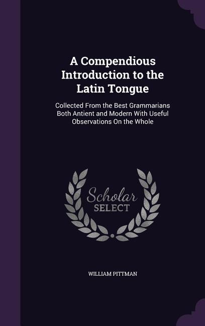 A Compendious Introduction to the Latin Tongue: Collected From the Best Grammarians Both Antient and Modern With Useful Observations On the Whole