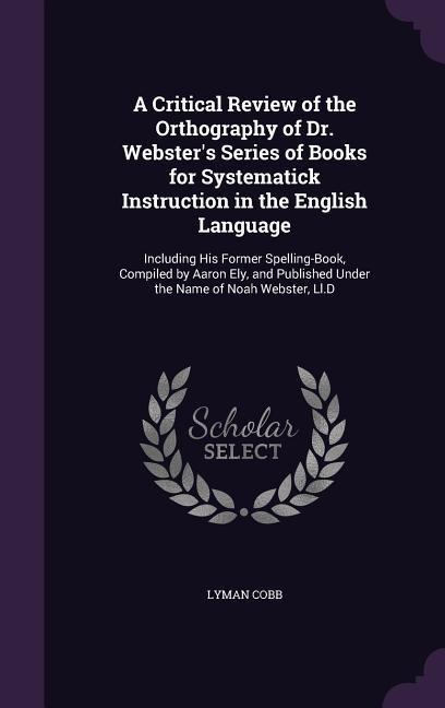 A Critical Review of the Orthography of Dr. Websters Series of Books for Systematick Instruction in the English Language: Including His Former Spelling-Book, Compiled by Aaron Ely, and Published Under the Name of Noah Webster, Ll.D