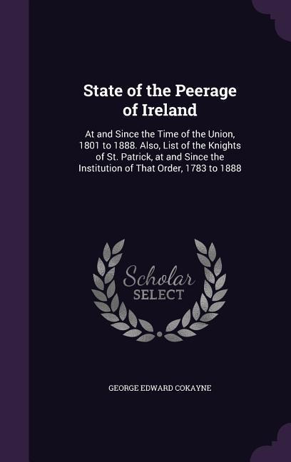 State of the Peerage of Ireland: At and Since the Time of the Union, 1801 to 1888. Also, List of the Knights of St. Patrick, at and Since the Institution of That Order, 1783 to 1888