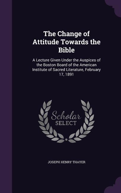 The Change of Attitude Towards the Bible: A Lecture Given Under the Auspices of the Boston Board of the American Institute of Sacred Literature, February 17, 1891
