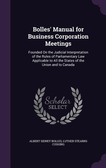 Bolles Manual for Business Corporation Meetings: Founded On the Judicial Interpretation of the Rules of Parliamentary Law Applicable to All the States of the Union and to Canada