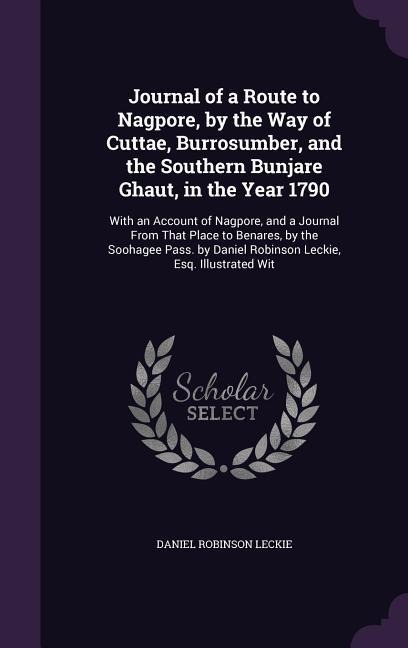 Journal of a Route to Nagpore, by the Way of Cuttae, Burrosumber, and the Southern Bunjare Ghaut, in the Year 1790: With an Account of Nagpore, and a