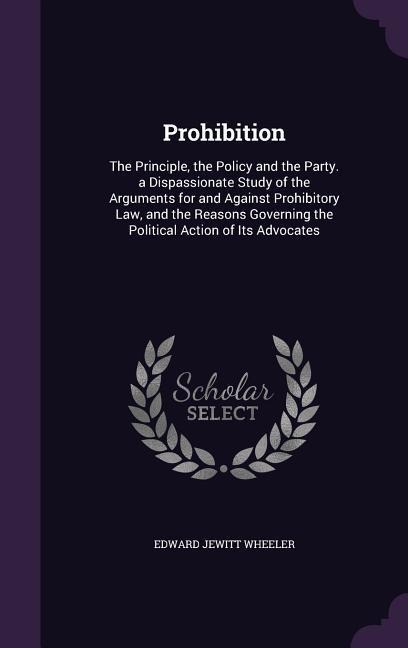 Prohibition: The Principle, the Policy and the Party. a Dispassionate Study of the Arguments for and Against Prohibitory Law, and the Reasons Governing the Political Action of Its Advocates