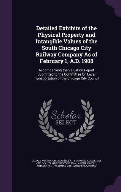 Detailed Exhibits of the Physical Property and Intangible Values of the South Chicago City Railway Company As of February 1, A.D. 1908: Accompanying the Valuation Report Submitted to the Committee On Local Transportation of the Chicago City Council