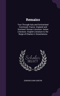 Remains: Tour Through Italy and Switzerland Continued. France. England and Scotland. Roman Literature. Italian Literature. English Literature to the Reign of Charles Ii. Dissertations
