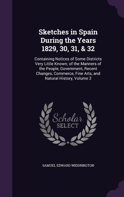 Sketches in Spain During the Years 1829, 30, 31, & 32: Containing Notices of Some Districts Very Little Known; of the Manners of the People, Government, Recent Changes, Commerce, Fine Arts, and Natural History, Volume 2