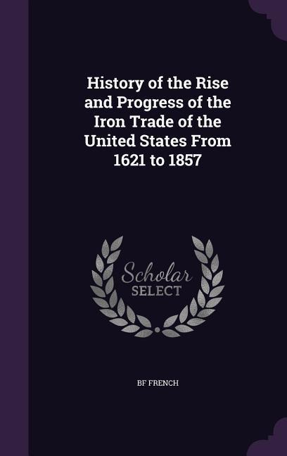 History of the Rise and Progress of the Iron Trade of the United States From 1621 to 1857