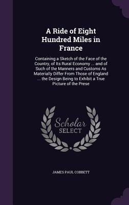 A   Ride of Eight Hundred Miles in France: Containing a Sketch of the Face of the Country, of Its Rural Economy ... and of Such of the Manners and Cus