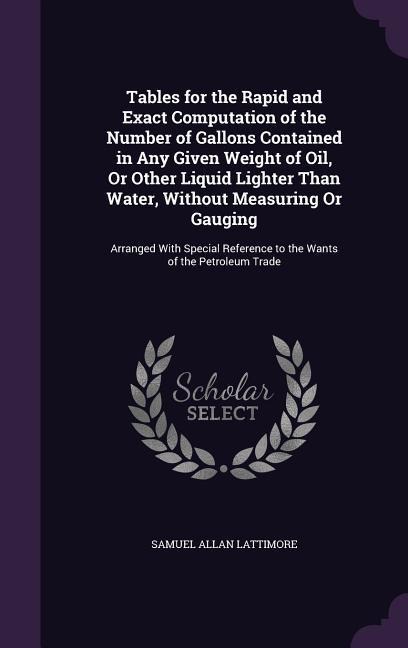 Tables for the Rapid and Exact Computation of the Number of Gallons Contained in Any Given Weight of Oil, Or Other Liquid Lighter Than Water, Without Measuring Or Gauging: Arranged With Special Reference to the Wants of the Petroleum Trade
