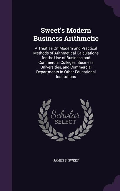 Sweets Modern Business Arithmetic: A Treatise On Modern and Practical Methods of Arithmetical Calculations for the Use of Business and Commercial Colleges, Business Universities, and Commercial Departments in Other Educational Institutions