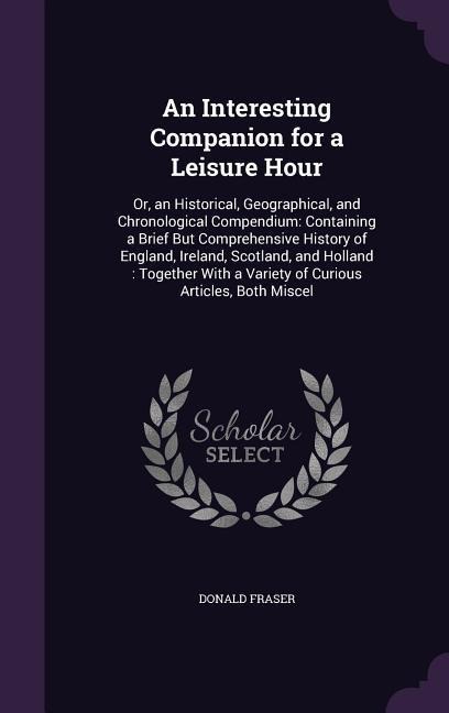 An  Interesting Companion for a Leisure Hour: Or, an Historical, Geographical, and Chronological Compendium: Containing a Brief But Comprehensive Hist
