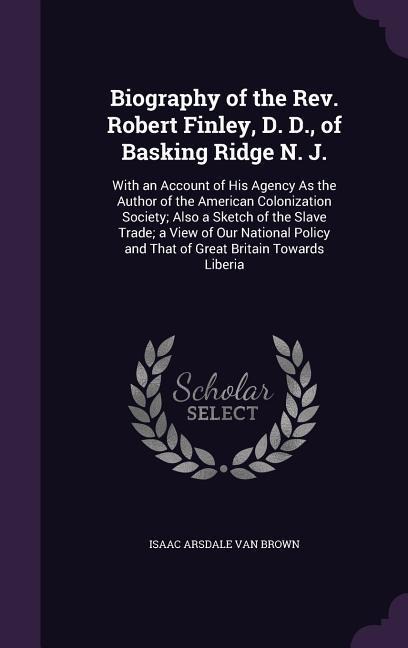 Biography of the Rev. Robert Finley, D. D., of Basking Ridge N. J.: With an Account of His Agency As the Author of the American Colonization Society; Also a Sketch of the Slave Trade; a View of Our National Policy and That of Great Britain Towards Liberia