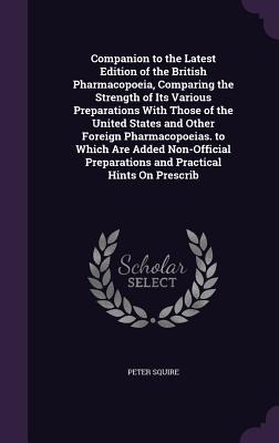 Companion to the Latest Edition of the British Pharmacopoeia, Comparing the Strength of Its Various Preparations With Those of the United States and Other Foreign Pharmacopoeias. to Which Are Added Non-Official Preparations and Practical Hints On Prescrib