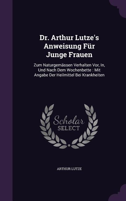 Dr. Arthur Lutzes Anweisung Für Junge Frauen: Zum Naturgemässen Verhalten Vor, In, Und Nach Dem Wochenbette: Mit Angabe Der Heilmittel Bei Krankheiten