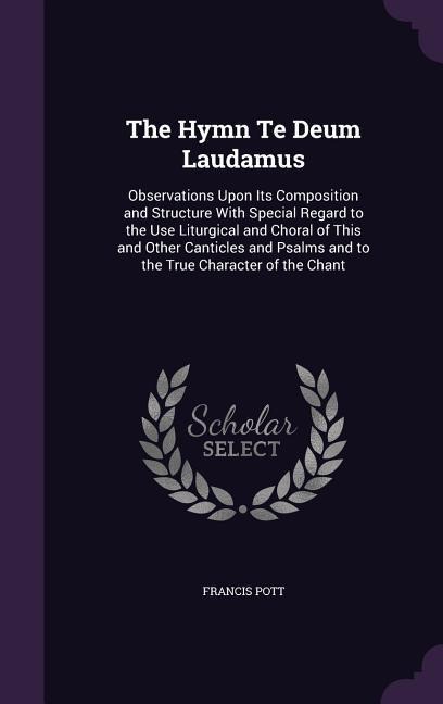 The Hymn Te Deum Laudamus: Observations Upon Its Composition and Structure With Special Regard to the Use Liturgical and Choral of This and Other Canticles and Psalms and to the True Character of the Chant