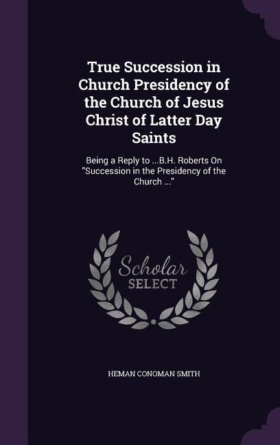 True Succession in Church Presidency of the Church of Jesus Christ of Latter Day Saints: Being a Reply to ...B.H. Roberts On "Succession in the Presidency of the Church ..."