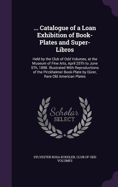 ... Catalogue of a Loan Exhibition of Book-Plates and Super-Libros: Held by the Club of Odd Volumes, at the Museum of Fine Arts, April 25Th to June 5Th, 1898. Illustrated With Reproductions of the Pirckheimer Book-Plate by Dürer, Rare Old American Plates