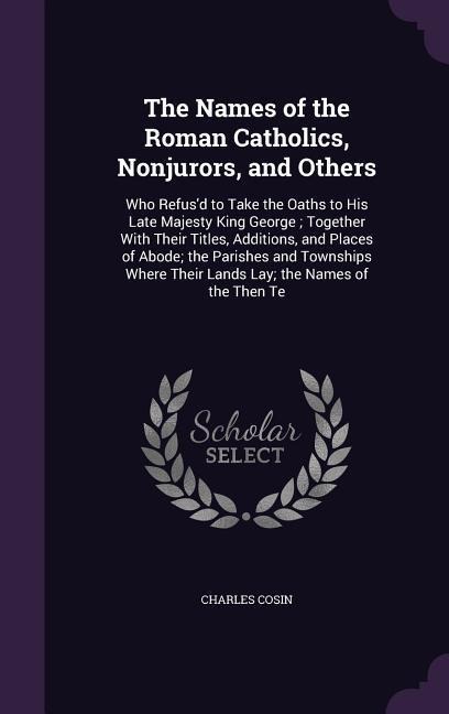 The Names of the Roman Catholics, Nonjurors, and Others: Who Refusd to Take the Oaths to His Late Majesty King George; Together With Their Titles, Additions, and Places of Abode; the Parishes and Townships Where Their Lands Lay; the Names of the Then Te