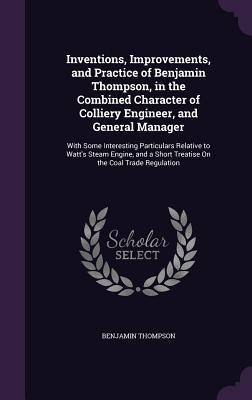 Inventions, Improvements, and Practice of Benjamin Thompson, in the Combined Character of Colliery Engineer, and General Manager: With Some Interesting Particulars Relative to Watt's Steam Engine, and a Short Treatise On the Coal Trade Regulation