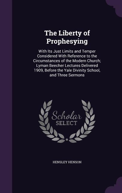 The Liberty of Prophesying: With Its Just Limits and Temper Considered With Reference to the Circumstances of the Modern Church; Lyman Beecher Lectures Delivered 1909, Before the Yale Divinity School, and Three Sermons