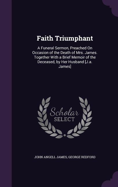 Faith Triumphant: A Funeral Sermon, Preached On Occasion of the Death of Mrs. James. Together With a Brief Memoir of the Deceased, by Her Husband [J.a. James]