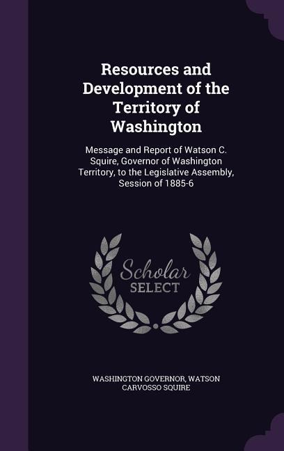 Resources and Development of the Territory of Washington: Message and Report of Watson C. Squire, Governor of Washington Territory, to the Legislative Assembly, Session of 1885-6