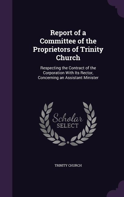 Report of a Committee of the Proprietors of Trinity Church: Respecting the Contract of the Corporation With Its Rector, Concerning an Assistant Minister