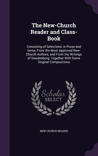 The New-Church Reader and Class-Book: Consisting of Selections, in Prose and Verse, From the Most Approved New-Church Authors, and From the Writings of Swedenborg; Together With Some Original Compositions