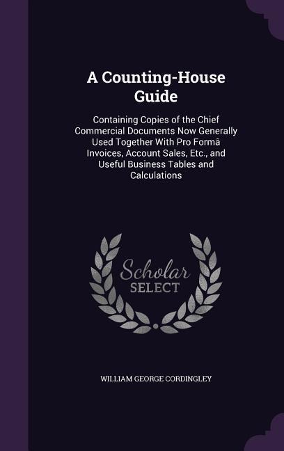 A Counting-House Guide: Containing Copies of the Chief Commercial Documents Now Generally Used Together With Pro Formâ Invoices, Account Sales, Etc., and Useful Business Tables and Calculations
