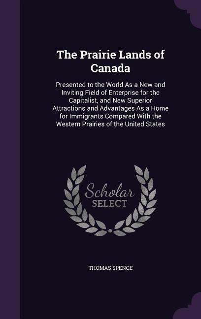 The Prairie Lands of Canada: Presented to the World As a New and Inviting Field of Enterprise for the Capitalist, and New Superior Attractions and Advantages As a Home for Immigrants Compared With the Western Prairies of the United States