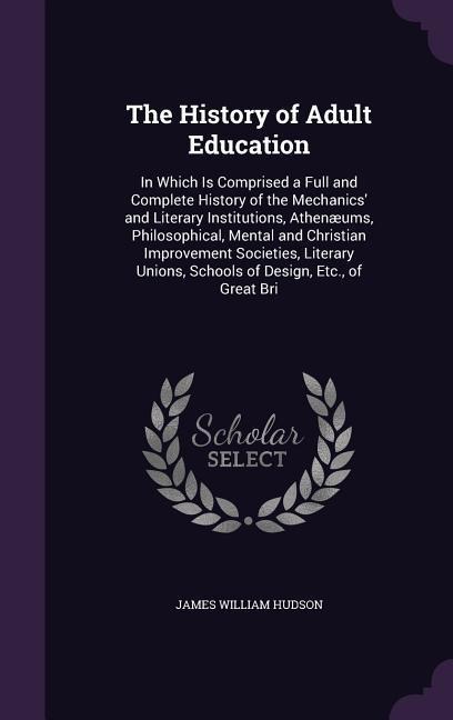 The History of Adult Education: In Which Is Comprised a Full and Complete History of the Mechanics and Literary Institutions, Athenæums, Philosophical, Mental and Christian Improvement Societies, Literary Unions, Schools of Design, Etc., of Great Bri