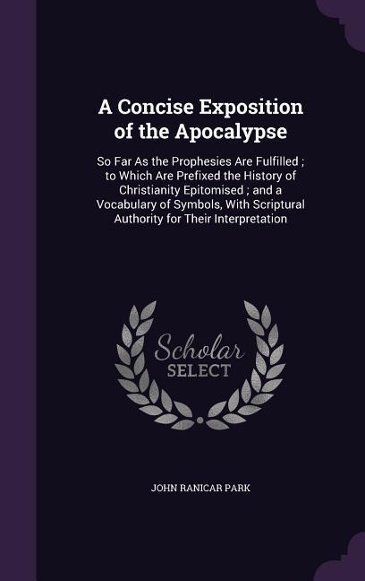 A Concise Exposition of the Apocalypse: So Far As the Prophesies Are Fulfilled; to Which Are Prefixed the History of Christianity Epitomised; and a Vocabulary of Symbols, With Scriptural Authority for Their Interpretation