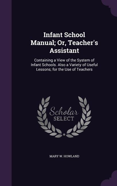 Infant School Manual; Or, Teachers Assistant: Containing a View of the System of Infant Schools. Also a Variety of Useful Lessons; for the Use of Teachers