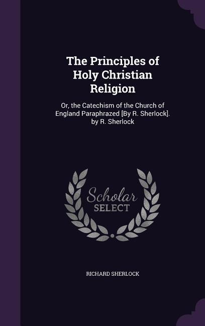 The Principles of Holy Christian Religion: Or, the Catechism of the Church of England Paraphrazed [By R. Sherlock]. by R. Sherlock