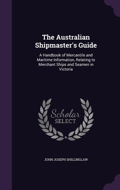 The Australian Shipmasters Guide: A Handbook of Mercantile and Maritime Information, Relating to Merchant Ships and Seamen in Victoria
