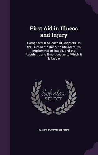 First Aid in Illness and Injury Comprised in a Series of Chapters On the Human Machine, Its Structure, Its Implements of Repair, and the Accidents and Emergencies to Which It Is Liable