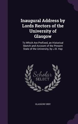Inaugural Address by Lords Rectors of the University of Glasgow: To Which Are Prefixed, an Historical Sketch and Account of the Present State of the University, by J.B. Hay