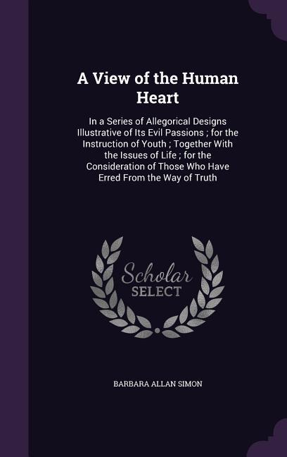 A View of the Human Heart: In a Series of Allegorical Designs Illustrative of Its Evil Passions; for the Instruction of Youth; Together With the Issues of Life; for the Consideration of Those Who Have Erred From the Way of Truth