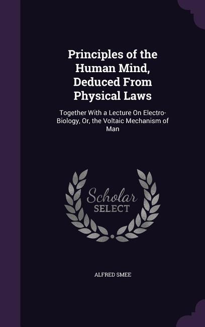Principles of the Human Mind, Deduced From Physical Laws: Together With a Lecture On Electro-Biology, Or, the Voltaic Mechanism of Man