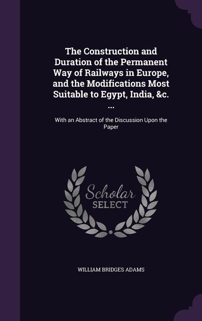 The Construction and Duration of the Permanent Way of Railways in Europe, and the Modifications Most Suitable to Egypt, India, &c. ...: With an Abstract of the Discussion Upon the Paper