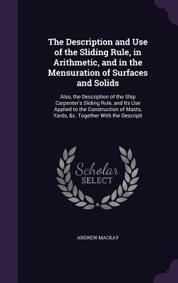 The Description and Use of the Sliding Rule, in Arithmetic, and in the Mensuration of Surfaces and Solids: Also, the Description of the Ship Carpenter's Sliding Rule, and Its Use Applied to the Construction of Masts, Yards, &c. Together With the Descripti