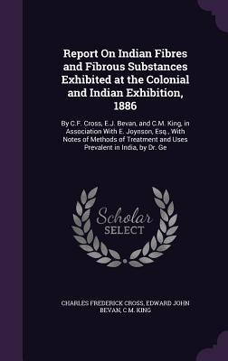 Report On Indian Fibres and Fibrous Substances Exhibited at the Colonial and Indian Exhibition, 1886: By C.F. Cross, E.J. Bevan, and C.M. King, in Association With E. Joynson, Esq., With Notes of Methods of Treatment and Uses Prevalent in India, by Dr. Ge