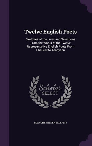 Twelve English Poets Sketches of the Lives and Selections From the Works of the Twelve Representative English Poets From Chaucer to Tennyson