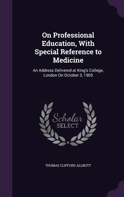On Professional Education, With Special Reference to Medicine: An Address Delivered at King's College, London On October 3, 1905