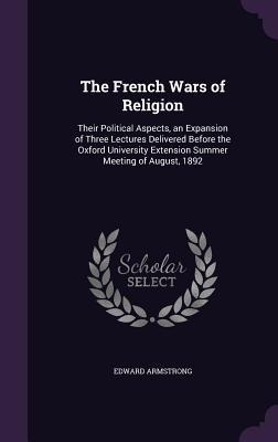 The French Wars of Religion: Their Political Aspects, an Expansion of Three Lectures Delivered Before the Oxford University Extension Summer Meeting of August, 1892