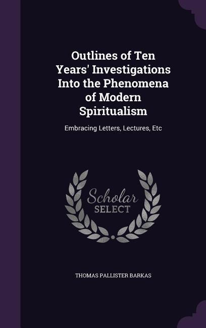 Outlines of Ten Years' Investigations Into the Phenomena of Modern Spiritualism: Embracing Letters, Lectures, Etc